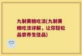 九制黄精吃法(九制黄精吃法详解，让你轻松品尝养生佳品)
