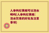 人参枸杞黄精可以泡水喝吗(人参枸杞黄精：泡水饮用的好处及注意事项)