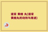 道家 黄精 丸(道家黄精丸的功效与用途)