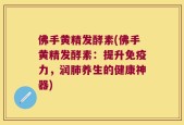 佛手黄精发酵素(佛手黄精发酵素：提升免疫力，润肺养生的健康神器)
