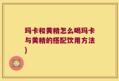 玛卡和黄精怎么喝玛卡与黄精的搭配饮用方法)