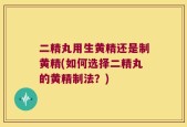 二精丸用生黄精还是制黄精(如何选择二精丸的黄精制法？)