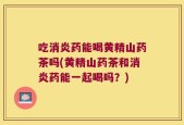 吃消炎药能喝黄精山药茶吗(黄精山药茶和消炎药能一起喝吗？)