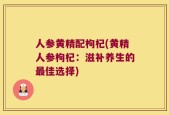 人参黄精配枸杞(黄精人参枸杞：滋补养生的最佳选择)