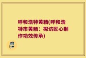 呼和浩特黄精(呼和浩特市黄精：探访匠心制作功效传承)