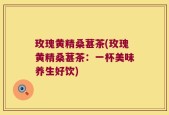 玫瑰黄精桑葚茶(玫瑰黄精桑葚茶：一杯美味养生好饮)