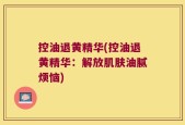 控油退黄精华(控油退黄精华：解放肌肤油腻烦恼)