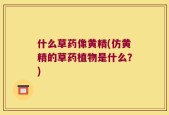 什么草药像黄精(仿黄精的草药植物是什么？)