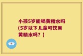 小孩5岁能喝黄精水吗(5岁以下儿童可饮用黄精水吗？)