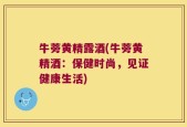 牛蒡黄精露酒(牛蒡黄精酒：保健时尚，见证健康生活)