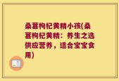 桑葚枸杞黄精小孩(桑葚枸杞黄精：养生之选供应营养，适合宝宝食用)