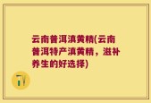 云南普洱滇黄精(云南普洱特产滇黄精，滋补养生的好选择)