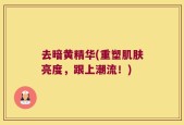 去暗黄精华(重塑肌肤亮度，跟上潮流！)