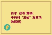 白术  茯苓 黄精(中药材“三仙”及其功效解析)