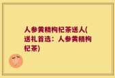 人参黄精枸杞茶送人(送礼首选：人参黄精枸杞茶)