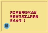 淘宝桑葚黄精膏(桑葚黄精膏在淘宝上的销售情况如何？)