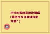 挖好的黄精直接泡酒吗(黄精是否可直接浸泡为酒？)