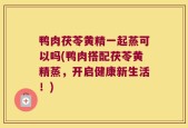 鸭肉茯苓黄精一起蒸可以吗(鸭肉搭配茯苓黄精蒸，开启健康新生活！)