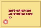 澳洲孕妇黄精素(澳洲孕妇使用黄精素引发担忧)