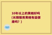 10年以上的黄精好吗(长期服用黄精有益健康吗？)
