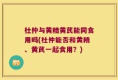 杜仲与黄精黄芪能同食用吗(杜仲能否和黄精、黄芪一起食用？)