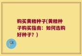 购买黄精种子(黄精种子购买指南：如何选购好种子？)