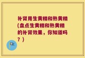 补肾用生黄精和熟黄精(盘点生黄精和熟黄精的补肾效果，你知道吗？)