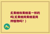 炙黄精和黄精是一样的吗(炙黄精同黄精是同种植物吗？)