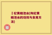 枹杞黄精泡水(枸杞黄精泡水的功效与食用方法)