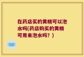 在药店买的黄精可以泡水吗(药店购买的黄精可用来泡水吗？)