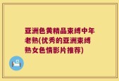 亚洲色黄精品束缚中年老熟(优秀的亚洲束缚熟女色情影片推荐)