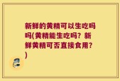 新鲜的黄精可以生吃吗吗(黄精能生吃吗？新鲜黄精可否直接食用？)