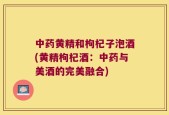 中药黄精和枸杞子泡酒(黄精枸杞酒：中药与美酒的完美融合)