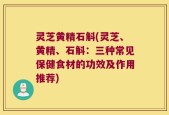 灵芝黄精石斛(灵芝、黄精、石斛：三种常见保健食材的功效及作用推荐)