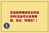 贫血能喝黄精百合玫瑰花吗(贫血可以食用黄精、百合、玫瑰花？)
