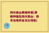 四川眉山黄精种茎(黄精种植在四川眉山：探寻当地农业文化特色)