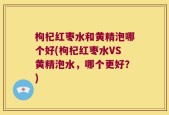 枸杞红枣水和黄精泡哪个好(枸杞红枣水VS黄精泡水，哪个更好？)