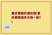 重庆黄精药酒价格(重庆黄精酒多少钱一瓶？)