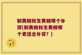 制黄精和生黄精哪个补肾(制黄精和生黄精哪个更适合补肾？)