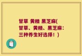 甘草 黄精 黑芝麻(甘草、黄精、黑芝麻：三种养生好选择！)