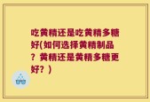 吃黄精还是吃黄精多糖好(如何选择黄精制品？黄精还是黄精多糖更好？)