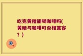 吃完黄精能喝咖啡吗(黄精与咖啡可否相兼容？)