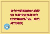 复合牡蛎黄精肽九鼎锐创(九鼎锐创推出复合牡蛎黄精肽产品，助力男性健康)