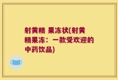 射黄精 果冻状(射黄精果冻：一款受欢迎的中药饮品)