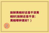 新鲜黄精好还是干货黄精好(新鲜还是干货：黄精哪种更好？)