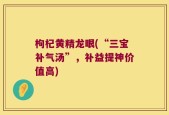 枸杞黄精龙眼(“三宝补气汤”，补益提神价值高)