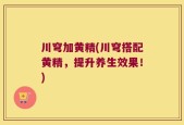 川穹加黄精(川穹搭配黄精，提升养生效果！)