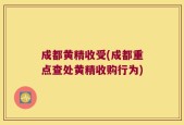 成都黄精收受(成都重点查处黄精收购行为)