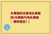 大黄精好还是鸡头黄精好(大黄精与鸡头黄精：哪种更优？)