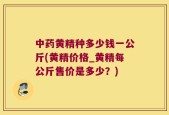中药黄精种多少钱一公斤(黄精价格_黄精每公斤售价是多少？)